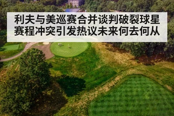 利夫与美巡赛合并谈判破裂球星赛程冲突引发热议未来何去何从