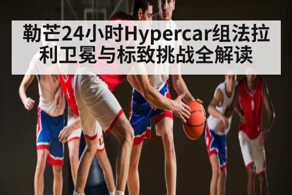 勒芒24小时Hypercar组法拉利卫冕与标致挑战全解读